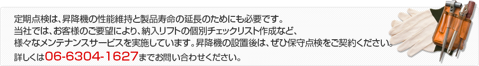 定期点検は、昇降機の性能維持と製品寿命の延長のためにも必要です。当社では、お客様のご要望により、納入リフトの個別チェック
リスト作成など、様々なメンテナンスサービスを実施しています。昇降機の設置後は、ぜひ保守点検をご契約ください。 詳しくは06-6304-1627までお問い合わせください。