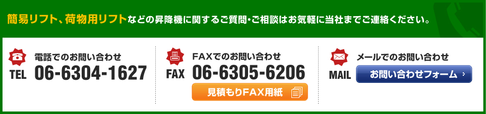 簡易リフト、荷物用リフトなどの昇降機に関するご質問・ご相談はお気軽に当社までご連絡ください。 電話でのお問い合わせ TEL 06-6304-1627 FAXでのお問い合わせ FAX 06-6305-6206 メールでのお問い合わせ