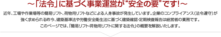 ～「法令」に基づく事業運営が“安全の要”です！～近年、工場や作業場等の簡易リフト、荷物用リフトなどによる人身事故が発生しています。企業のコンプライアンス（法令遵守）が
強く求められる昨今、建築基準法や労働安全衛生法に基づく建築確認・定期検査報告は経営者の責務です。
このページでは、「簡易リフト・荷物用リフトに関する法令」の概要を解説いたします。
