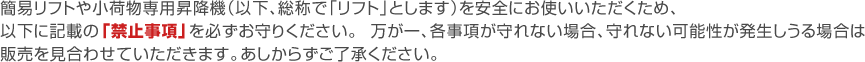 簡易リフトや小荷物専用昇降機（以下、総称で「リフト」とします）を安全にお使いいただくため、以下に記載の
「禁止事項」を必ずお守りください。万が一、各事項が守れない場合、守れない可能性が発生しうる
場合はご販売を見合わせていただきます。あしからずご了承ください。 