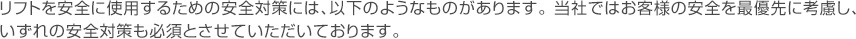 リフトを安全に使用するための安全対策には、以下のようなものがあります。当社ではお客様の安全を最優先に考慮し、いずれの安全対策も必須とさせていただいております。