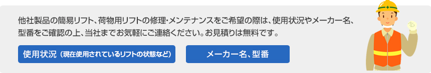 他社製品の簡易リフト、荷物用リフトの修理・メンテナンスをご希望の際は、使用状況やメーカー名、
型番をご確認の上、当社までお気軽にご連絡ください。お見積もりは無料です。
使用状況（現在使用されているリフトの状態など）メーカー名、型番
