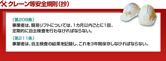 クレーン等安全規則（抄）（第209条）事業者は、簡易リフトについては、1カ月以内ごとに1回、定期的に自主検査を行わなければならない。（第211条）事業者は、自主検査の結果を記録し、これを3年間保存しなければならない。