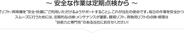 ～ 安全な作業は定期点検から ～「リフト/昇降機を”安全・快適に”ご利用いただけるようサポートすること」。これが当社の使命です。毎日の作業を安全かつ
スムーズに行うためには、定期的な点検・メンテナンスが重要。簡易リフト、荷物用リフトの点検・修理は
”技術力と専門性”のある当社にお任せください！
