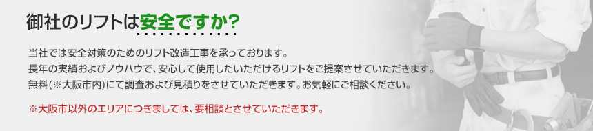 御社のリフトは安全ですか？当社では安全対策のためのリフト改造工事を承っております。長年の実績およびノウハウで、安心してご使用いただけるリフトをご提案させていただきます。無料(※大阪市内)にて調査および見積もりをさせていただきます。お気軽にご相談ください。※大阪市以外のエリアにつきましては、要相談とさせていただきます