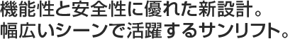 機能性と安全性に優れた新設計。
幅広いシーンで活躍するサンリフト。
