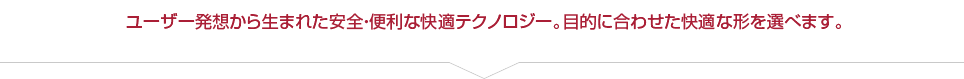 ユーザー発想から生まれた安全・便利な快適テクノロジー。目的に合わせた快適な形を選べます。