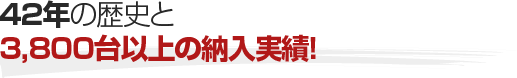 42年の歴史と3,800台以上の納入実績!