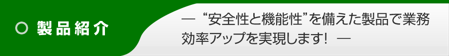 製品紹介 ― 安全性と機能性を備えた製品で業務効率アップを実現します! ―
