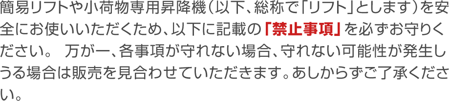 簡易リフトや小荷物専用昇降機（以下、総称で「リフト」とします）を安全にお使いいただくため、以下に記載の「禁止事項」を必ずお守りください。万が一、各事項が守れない場合、守れない可能性が発生しうる場合はご販売を見合わせていただきます。あしからずご了承ください。