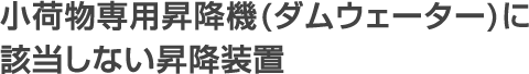 小荷物専用昇降機(ダムウェーター)に 該当しない昇降装置