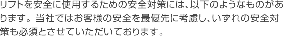 リフトを安全に使用するための安全対策には、以下のようなものがあります。当社ではお客様の安全を最優先に考慮し、いずれの安全対策も必須とさせていただいております。