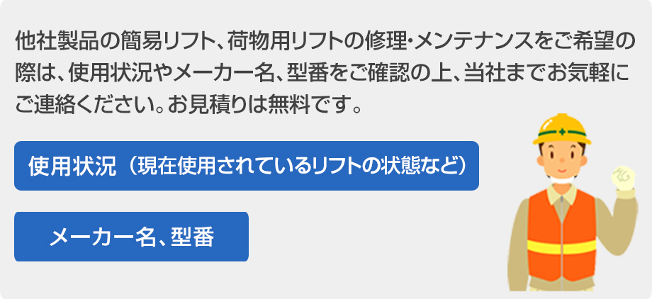 他社製品の簡易リフト、荷物用リフトの修理・メンテナンスをご希望の際は、使用状況やメーカー名、型番をご確認の上、当社までお気軽にご連絡ください。お見積もりは無料です。使用状況（現在使用されているリフトの状態など）メーカー名、型番
