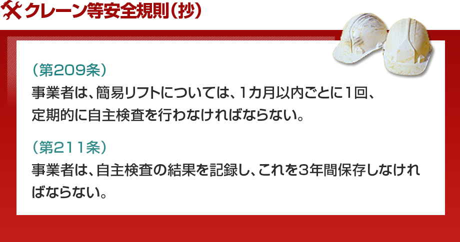 クレーン等安全規則（抄）（第209条）事業者は、簡易リフトについては、1カ月以内ごとに1回、定期的に自主検査を行わなければならない。（第211条）事業者は、自主検査の結果を記録し、これを3年間保存しなければならない。