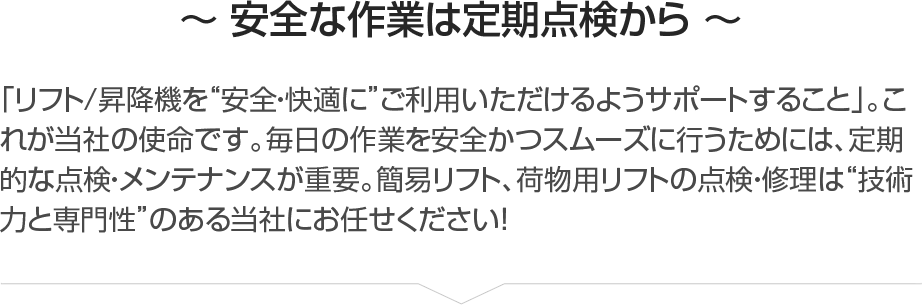 ～ 安全な作業は定期点検から ～「リフト/昇降機を”安全・快適に”ご利用いただけるようサポートすること」。これが当社の使命です。毎日の作業を安全かつスムーズに行うためには、定期的な点検・メンテナンスが重要。簡易リフト、荷物用リフトの点検・修理は”技術力と専門性”のある当社にお任せください！
