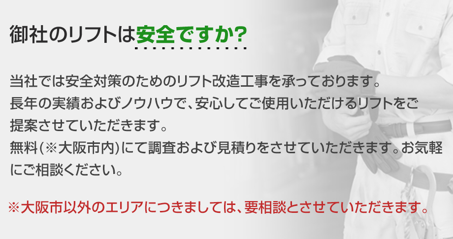 御社のリフトは安全ですか？当社では安全対策のためのリフト改造工事を承っております。長年の実績およびノウハウで、安心してご使用いただけるリフトをご提案させていただきます。無料(※大阪市内)にて調査および見積もりをさせていただきます。お気軽にご相談ください。※大阪市以外のエリアにつきましては、要相談とさせていただきます