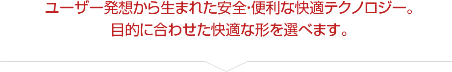 ユーザー発想から生まれた安全・便利な快適テクノロジー。目的に合わせた快適な形を選べます。